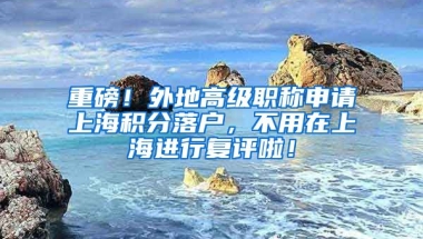 重磅！外地高级职称申请上海积分落户，不用在上海进行复评啦！