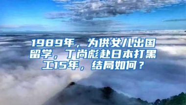 1989年，为供女儿出国留学，丁尚彪赴日本打黑工15年，结局如何？