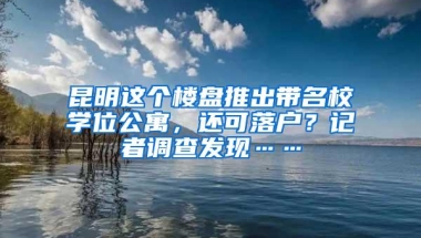 昆明这个楼盘推出带名校学位公寓，还可落户？记者调查发现……