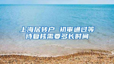 上海居转户 初审通过等待复核需要多长时间