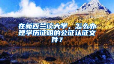 在新西兰读大学，怎么办理学历证明的公证认证文件？