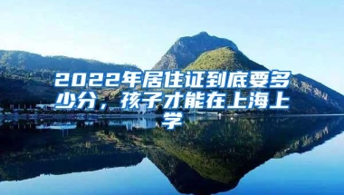 2022年居住证到底要多少分，孩子才能在上海上学