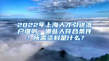 2022年上海人才引进落户细则，哪些人符合条件？所需资料是什么？