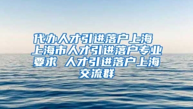 代办人才引进落户上海 上海市人才引进落户专业要求 人才引进落户上海交流群