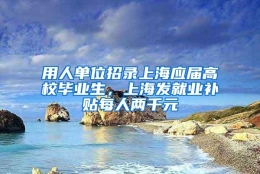 用人单位招录上海应届高校毕业生，上海发就业补贴每人两千元