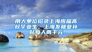 用人单位招录上海应届高校毕业生，上海发就业补贴每人两千元