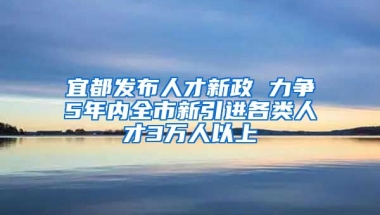 宜都发布人才新政 力争5年内全市新引进各类人才3万人以上