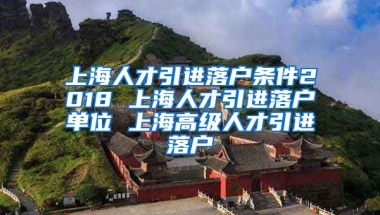 上海人才引进落户条件2018 上海人才引进落户单位 上海高级人才引进落户