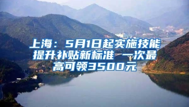 上海：5月1日起实施技能提升补贴新标准 一次最高可领3500元