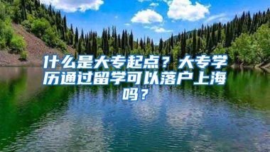 什么是大专起点？大专学历通过留学可以落户上海吗？