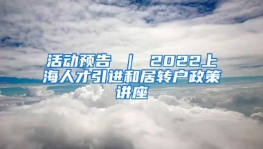 活动预告 ｜ 2022上海人才引进和居转户政策讲座