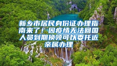 新乡市居民身份证办理指南来了！因疫情无法回国人员到期换领可以委托近亲属办理