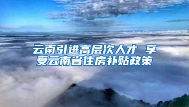 云南引进高层次人才 享受云南省住房补贴政策