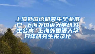 上海外国语研究生毕业落户 上海外国语大学研究生公寓 上海外国语大学口译研究生报录比