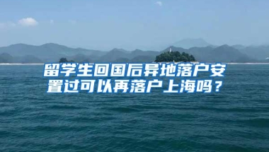 留学生回国后异地落户安置过可以再落户上海吗？