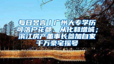 每日昱言丨广州大专学历可落户花都、从化和增城；滨江房产董事长参加自家千万豪宅摇号