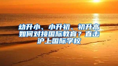 幼升小、小升初、初升高如何对接国际教育？直击沪上国际学校