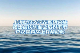 上海财经大学在职研究生硕士层次毕业之后对于落户及其购房上有帮助吗