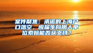 案件聚焦：承诺的上海户口落空，应届生向用人单位索赔能否获支持？