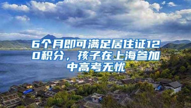 6个月即可满足居住证120积分，孩子在上海参加中高考无忧