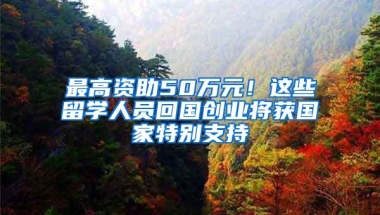 最高资助50万元！这些留学人员回国创业将获国家特别支持