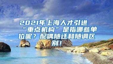 2021年上海人才引进“重点机构”是指哪些单位呢？配偶随迁和随调区别！