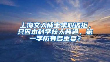 上海交大博士求职被拒，只因本科学校太普通，第一学历有多重要？