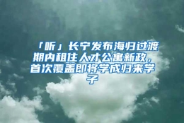 「听」长宁发布海归过渡期内租住人才公寓新政，首次覆盖即将学成归来学子