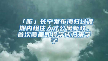 「听」长宁发布海归过渡期内租住人才公寓新政，首次覆盖即将学成归来学子