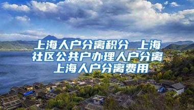 上海人户分离积分 上海社区公共户办理人户分离 上海人户分离费用