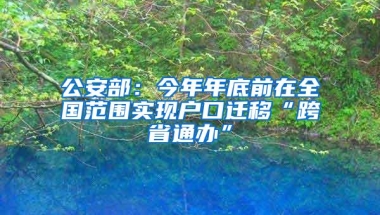 公安部：今年年底前在全国范围实现户口迁移“跨省通办”