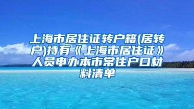 上海市居住证转户籍(居转户)持有《上海市居住证》人员申办本市常住户口材料清单