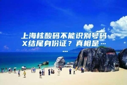 上海核酸码不能识别号码X结尾身份证？真相是……