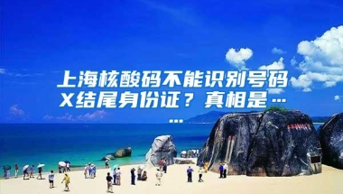 上海核酸码不能识别号码X结尾身份证？真相是……