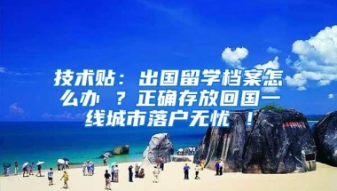 技术贴：出国留学档案怎么办 ？正确存放回国一线城市落户无忧 ！