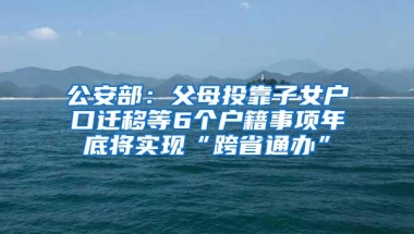 公安部：父母投靠子女户口迁移等6个户籍事项年底将实现“跨省通办”