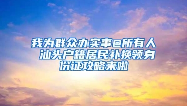 我为群众办实事@所有人 汕头户籍居民补换领身份证攻略来啦