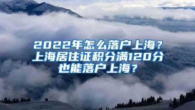 2022年怎么落户上海？上海居住证积分满120分也能落户上海？