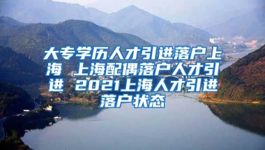 大专学历人才引进落户上海 上海配偶落户人才引进 2021上海人才引进落户状态