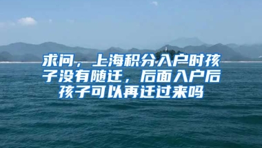 求问，上海积分入户时孩子没有随迁，后面入户后孩子可以再迁过来吗