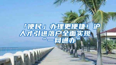 「便民」办理更便捷！沪人才引进落户全面实现“一网通办”