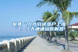 聚焦“人才引进落户上海”！今天通通给你解答