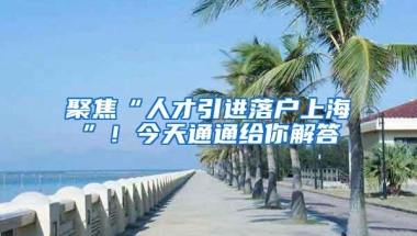 聚焦“人才引进落户上海”！今天通通给你解答