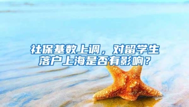 社保基数上调，对留学生落户上海是否有影响？