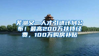 芜湖又一人才引进计划公布！最高200万扶持经费，100万购房补贴