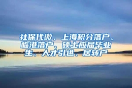 社保代缴、上海积分落户、临港落户、硕士应届毕业生、人才引进、居转户