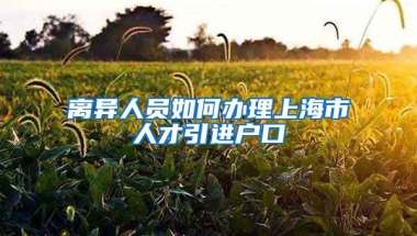 离异人员如何办理上海市人才引进户口