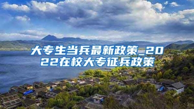 大专生当兵最新政策_2022在校大专征兵政策