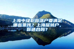 上海中级职称落户要满足哪些条件？上海居转户，你适合吗？