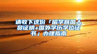 请收下这份「留学回国人员证明+国外学历学位证书」办理指南